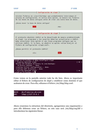 LDAP

ASO

2º ASIR

Como vemos en la pantalla anterior todo ha ido bien. Ahora es importante
editar el fichero de configuracion de slapd y establecer como dominio el que
acabamos de crear. Para ello, editamos el fichero /etc/ldap/ldap.conf:

Ahora crearemos la estructura del directorio, agregaremos una organización y
para ello debemos crear un fichero, en este caso será /etc/ldap/org.ldif e
introducimos las siguientes líneas:

Francisco José Cruz Jiménez

5

 