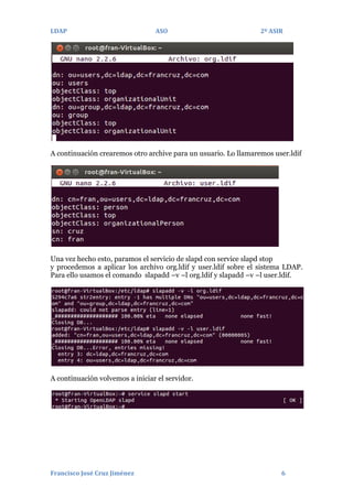 LDAP

ASO

2º ASIR

A continuación crearemos otro archive para un usuario. Lo llamaremos user.ldif

Una vez hecho esto, paramos el servicio de slapd con service slapd stop
y procedemos a aplicar los archivo org.ldif y user.ldif sobre el sistema LDAP.
Para ello usamos el comando slapadd –v –l org.ldif y slapadd –v –l user.ldif.

A continuación volvemos a iniciar el servidor.

Francisco José Cruz Jiménez

6

 