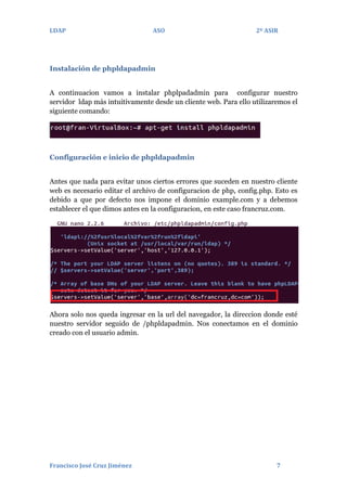 LDAP

ASO

2º ASIR

Instalación de phpldapadmin
A continuacion vamos a instalar phplpadadmin para configurar nuestro
servidor ldap más intuitivamente desde un cliente web. Para ello utilizaremos el
siguiente comando:

Configuración e inicio de phpldapadmin
Antes que nada para evitar unos ciertos errores que suceden en nuestro cliente
web es necesario editar el archivo de configuracion de php, config.php. Esto es
debido a que por defecto nos impone el dominio example.com y a debemos
establecer el que dimos antes en la configuracion, en este caso francruz.com.

Ahora solo nos queda ingresar en la url del navegador, la direccion donde esté
nuestro servidor seguido de /phpldapadmin. Nos conectamos en el dominio
creado con el usuario admin.

Francisco José Cruz Jiménez

7

 