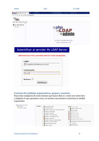 LDAP

ASO

2º ASIR

Creacion de unidades organizativas, grupos y usuarios
Para crear cualquiera de estos tenemos que hacer click en create new entry here
y elegimos lo que queramos crear, en nuestro caso primero crearemos la unidad
organizaiva.

Francisco José Cruz Jiménez

8

 