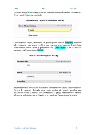 LDAP

ASO

2º ASIR

Debemos elegir Unidad Organizativa. Introduciremos el nombre y daremos a
Crear y posteriormente a commit.

Como segundo objeto, crearemos un grupo que se llamará prugebag. Para ello
seleccionamos crear un nuevo objeto y en este caso seleccionamos Grupo Posix.
Insertaremos dichos datos y pinchamos en Crear objeto y en la pantalla
posterior confirmamos con commit.

Ahora crearemos un usuario. Pinchamos en crear nuevo objeto y seleccionamos
Cuenta de usuario. Introducimos como nombre de usuario pruabau con
uidNumber 2000 y además que pertenezca al grupo anteriormente creado.
Además le indicamos que su directorio personal sea /home/users/pruebau.

Francisco José Cruz Jiménez

9

 
