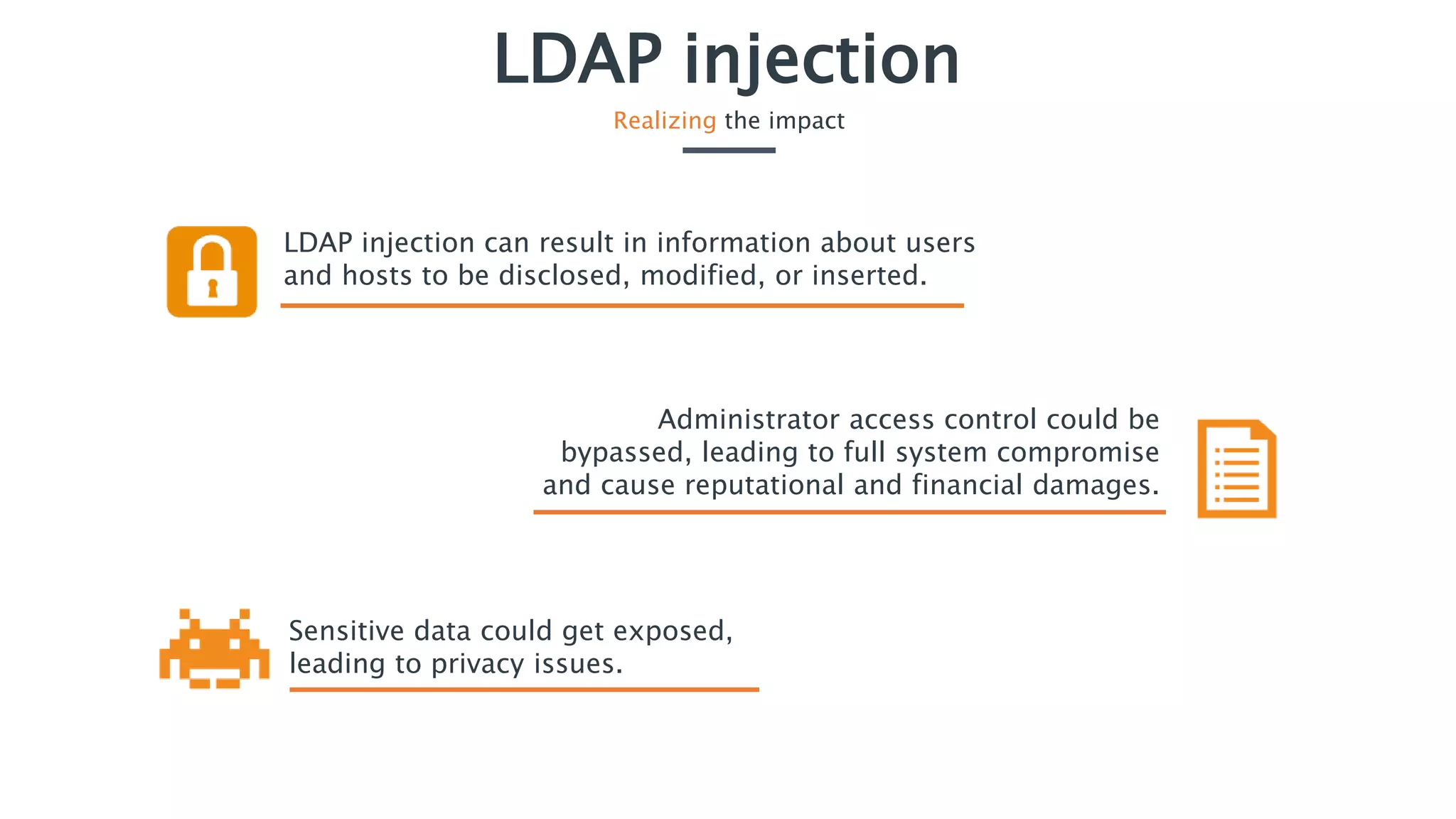 LDAP injection
Realizing the impact
LDAP injection can result in information about users
and hosts to be disclosed, modified, or inserted.
Sensitive data could get exposed,
leading to privacy issues.
Administrator access control could be
bypassed, leading to full system compromise
and cause reputational and financial damages.
 