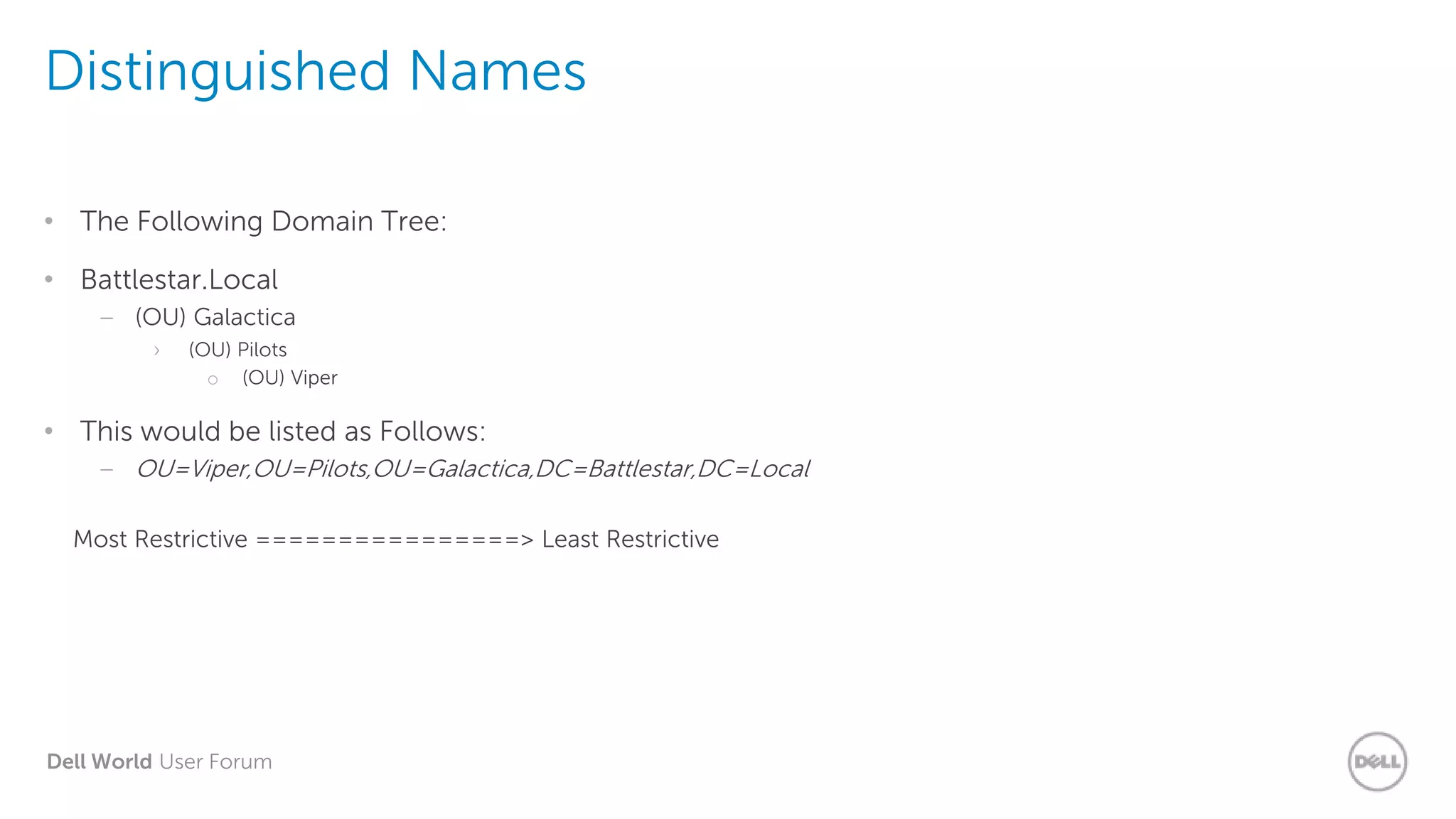 Dell World User Forum
Distinguished Names
• The Following Domain Tree:
• Battlestar.Local
– (OU) Galactica
› (OU) Pilots
o (OU) Viper
• This would be listed as Follows:
– OU=Viper,OU=Pilots,OU=Galactica,DC=Battlestar,DC=Local
Most Restrictive ================> Least Restrictive
 
