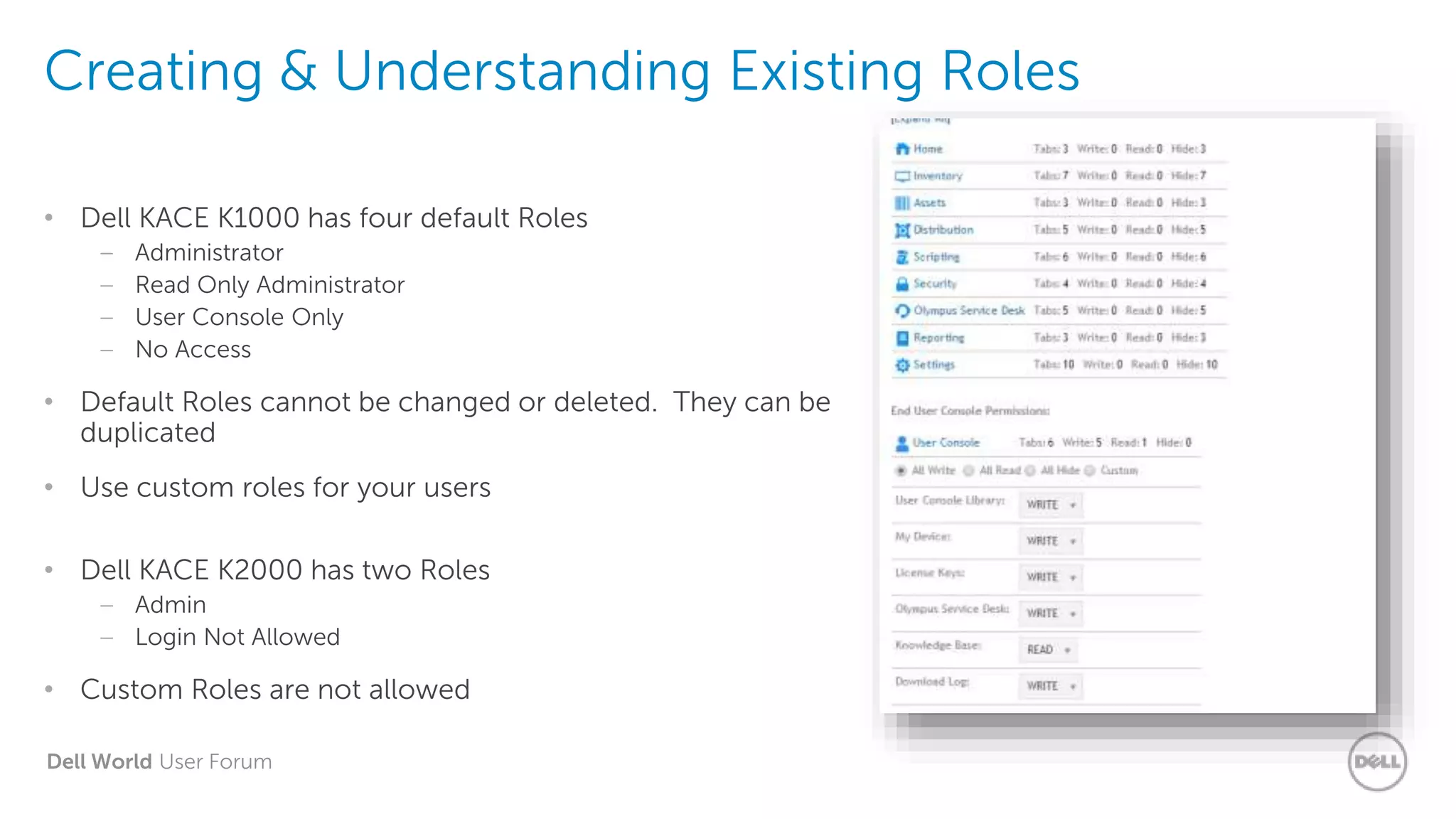 Dell World User Forum
Creating & Understanding Existing Roles
• Dell KACE K1000 has four default Roles
– Administrator
– Read Only Administrator
– User Console Only
– No Access
• Default Roles cannot be changed or deleted. They can be
duplicated
• Use custom roles for your users
• Dell KACE K2000 has two Roles
– Admin
– Login Not Allowed
• Custom Roles are not allowed
 
