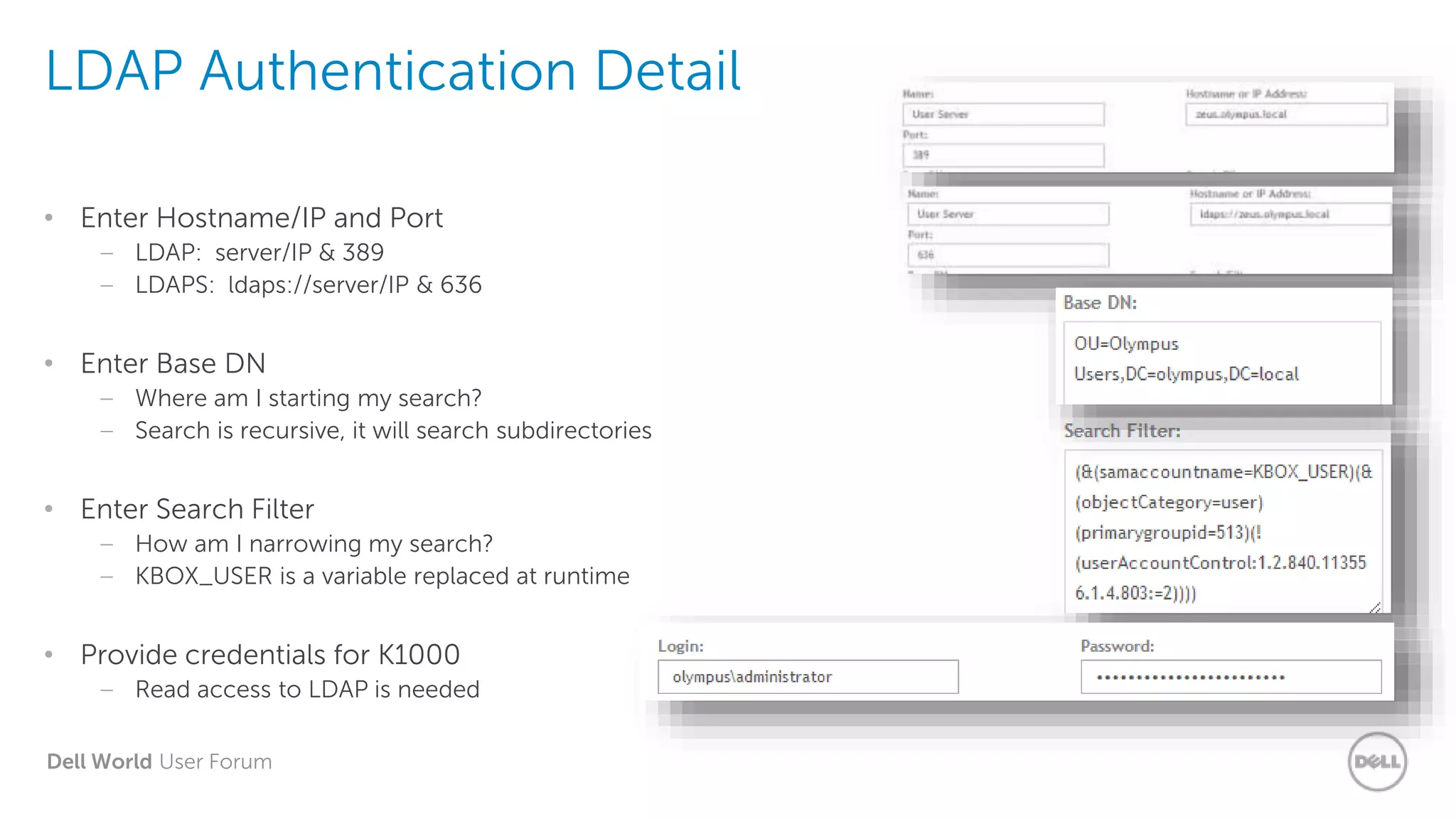 Dell World User Forum
LDAP Authentication Detail
• Enter Hostname/IP and Port
– LDAP: server/IP & 389
– LDAPS: ldaps://server/IP & 636
• Enter Base DN
– Where am I starting my search?
– Search is recursive, it will search subdirectories
• Enter Search Filter
– How am I narrowing my search?
– KBOX_USER is a variable replaced at runtime
• Provide credentials for K1000
– Read access to LDAP is needed
 