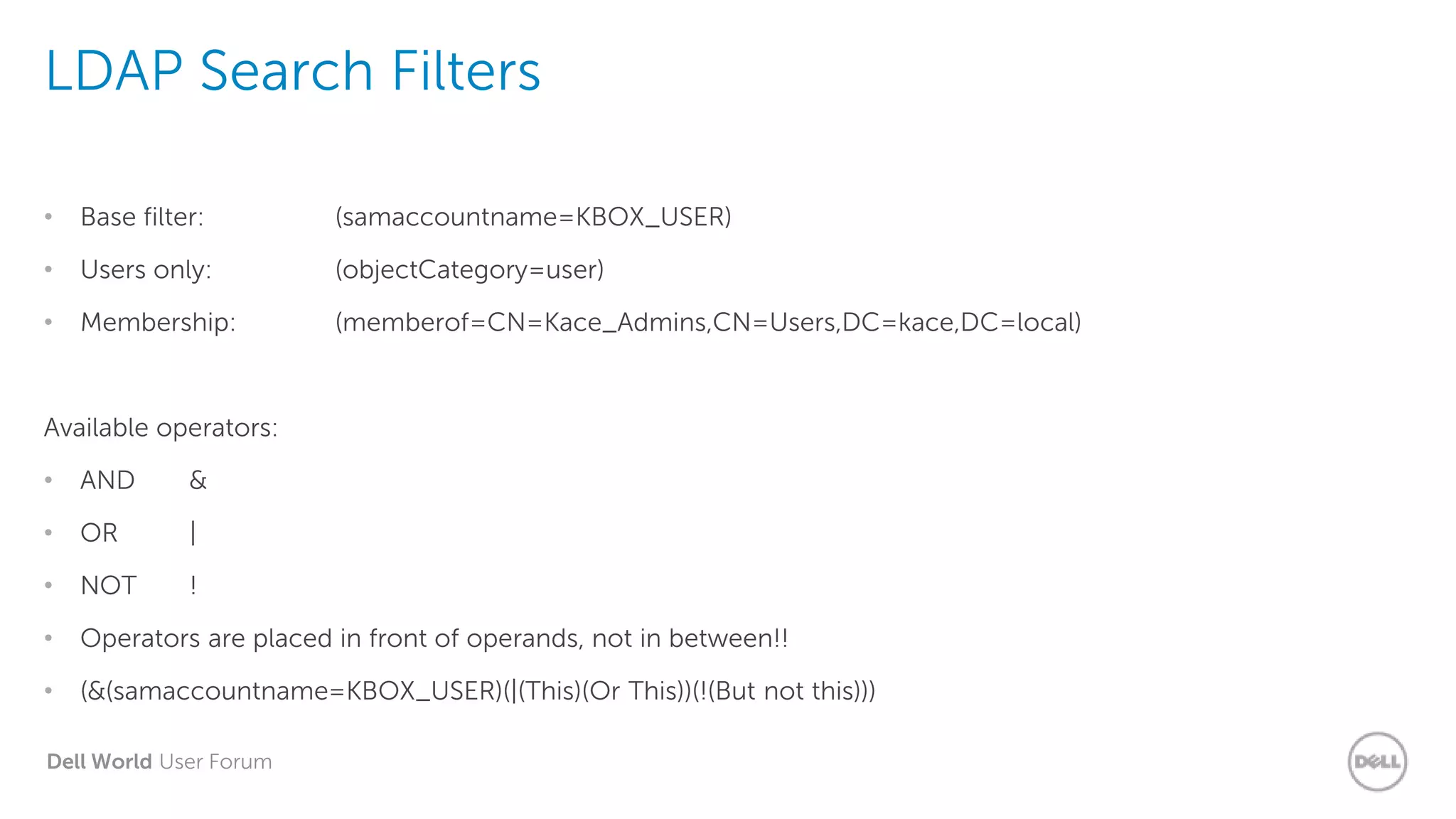 Dell World User Forum
LDAP Search Filters
• Base filter: (samaccountname=KBOX_USER)
• Users only: (objectCategory=user)
• Membership: (memberof=CN=Kace_Admins,CN=Users,DC=kace,DC=local)
Available operators:
• AND &
• OR |
• NOT !
• Operators are placed in front of operands, not in between!!
• (&(samaccountname=KBOX_USER)(|(This)(Or This))(!(But not this)))
 