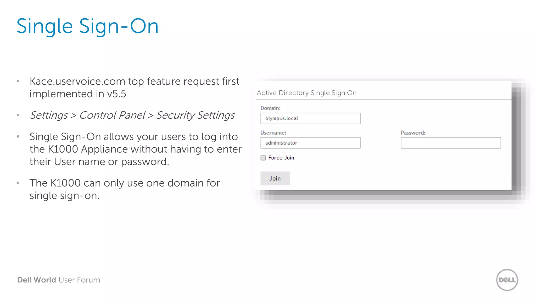 Dell World User Forum
Single Sign-On
• Kace.uservoice.com top feature request first
implemented in v5.5
• Settings > Control Panel > Security Settings
• Single Sign-On allows your users to log into
the K1000 Appliance without having to enter
their User name or password.
• The K1000 can only use one domain for
single sign-on.
 