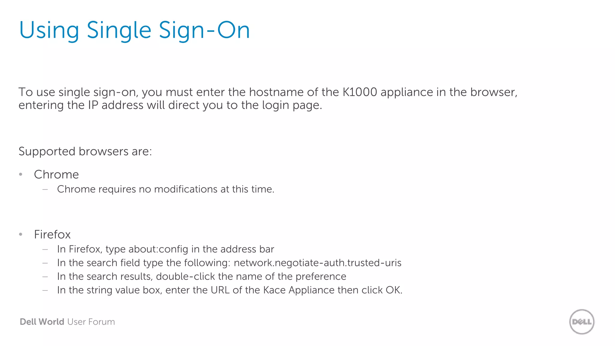 Dell World User Forum
Using Single Sign-On
To use single sign-on, you must enter the hostname of the K1000 appliance in the browser,
entering the IP address will direct you to the login page.
Supported browsers are:
• Chrome
– Chrome requires no modifications at this time.
• Firefox
– In Firefox, type about:config in the address bar
– In the search field type the following: network.negotiate-auth.trusted-uris
– In the search results, double-click the name of the preference
– In the string value box, enter the URL of the Kace Appliance then click OK.
 