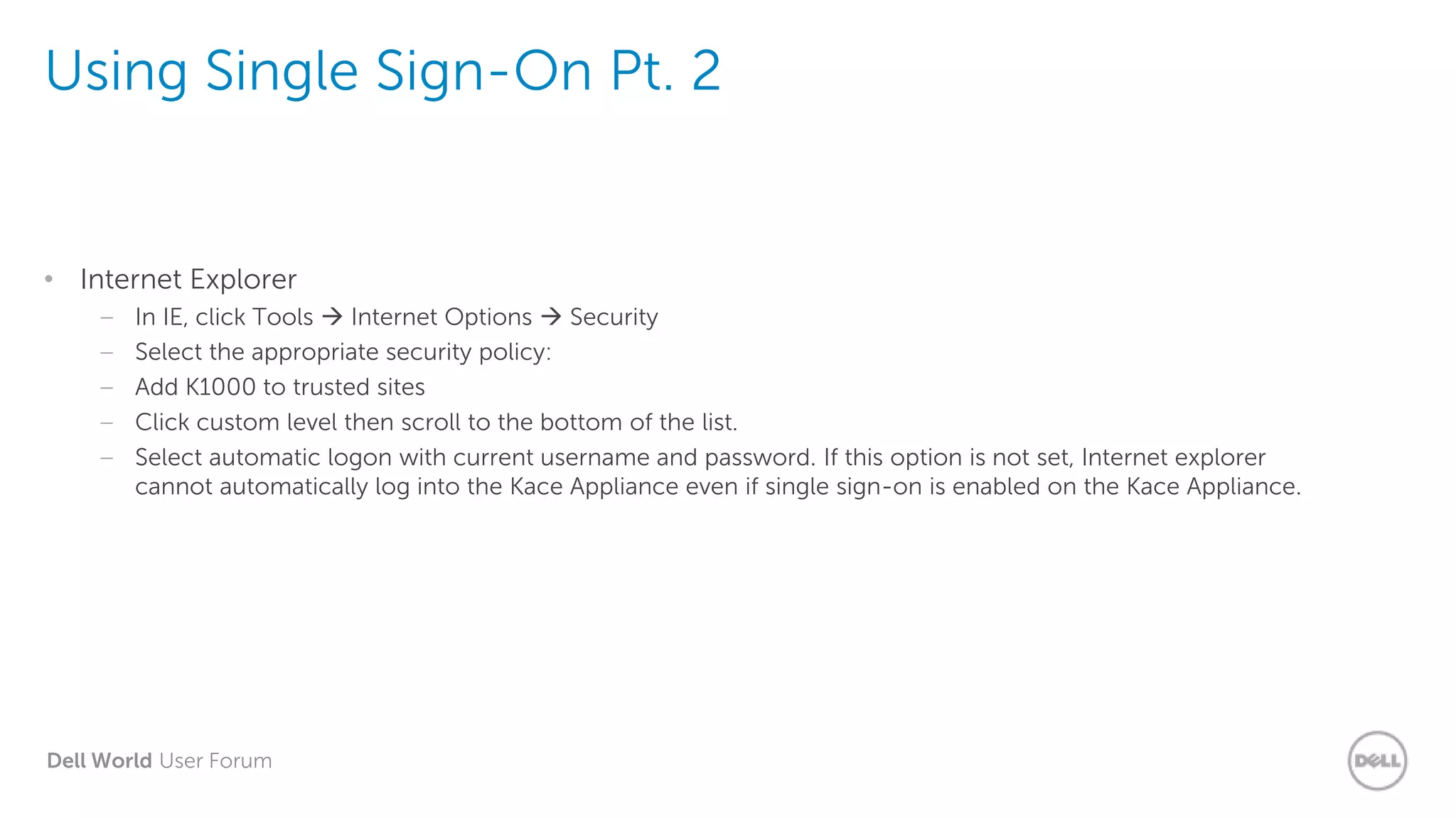 Dell World User Forum
Using Single Sign-On Pt. 2
• Internet Explorer
– In IE, click Tools  Internet Options  Security
– Select the appropriate security policy:
– Add K1000 to trusted sites
– Click custom level then scroll to the bottom of the list.
– Select automatic logon with current username and password. If this option is not set, Internet explorer
cannot automatically log into the Kace Appliance even if single sign-on is enabled on the Kace Appliance.
 