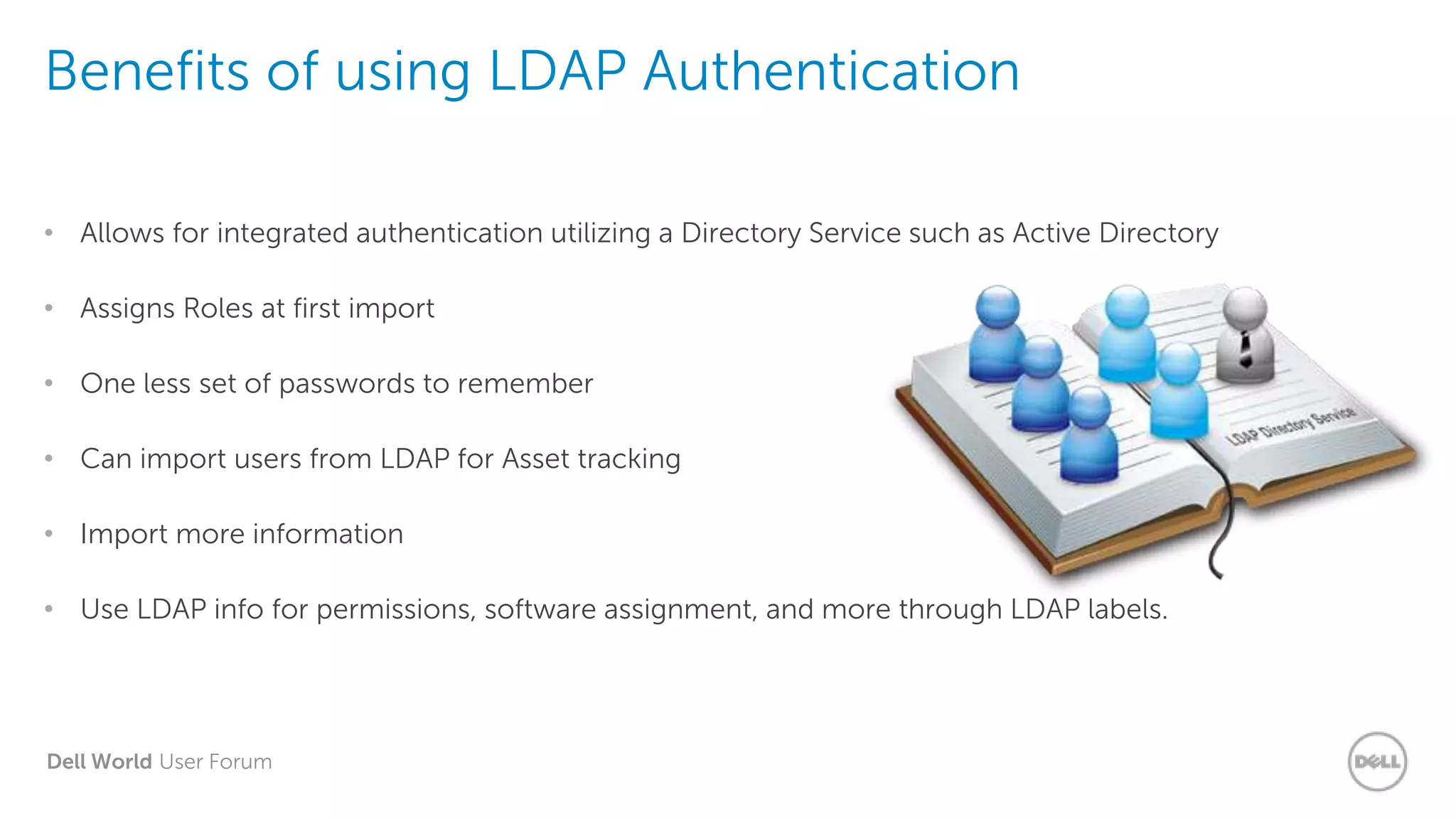 Dell World User Forum
Benefits of using LDAP Authentication
• Allows for integrated authentication utilizing a Directory Service such as Active Directory
• Assigns Roles at first import
• One less set of passwords to remember
• Can import users from LDAP for Asset tracking
• Import more information
• Use LDAP info for permissions, software assignment, and more through LDAP labels.
 