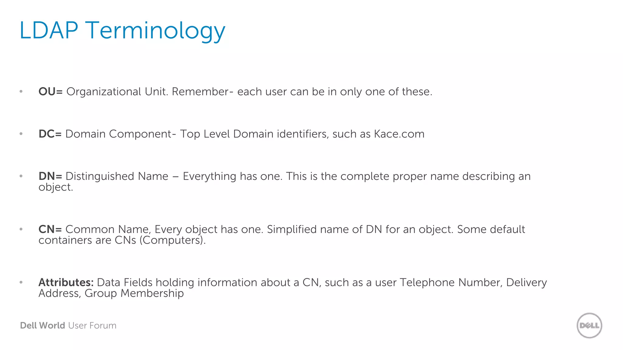 Dell World User Forum
LDAP Terminology
• OU= Organizational Unit. Remember- each user can be in only one of these.
• DC= Domain Component- Top Level Domain identifiers, such as Kace.com
• DN= Distinguished Name – Everything has one. This is the complete proper name describing an
object.
• CN= Common Name, Every object has one. Simplified name of DN for an object. Some default
containers are CNs (Computers).
• Attributes: Data Fields holding information about a CN, such as a user Telephone Number, Delivery
Address, Group Membership
 