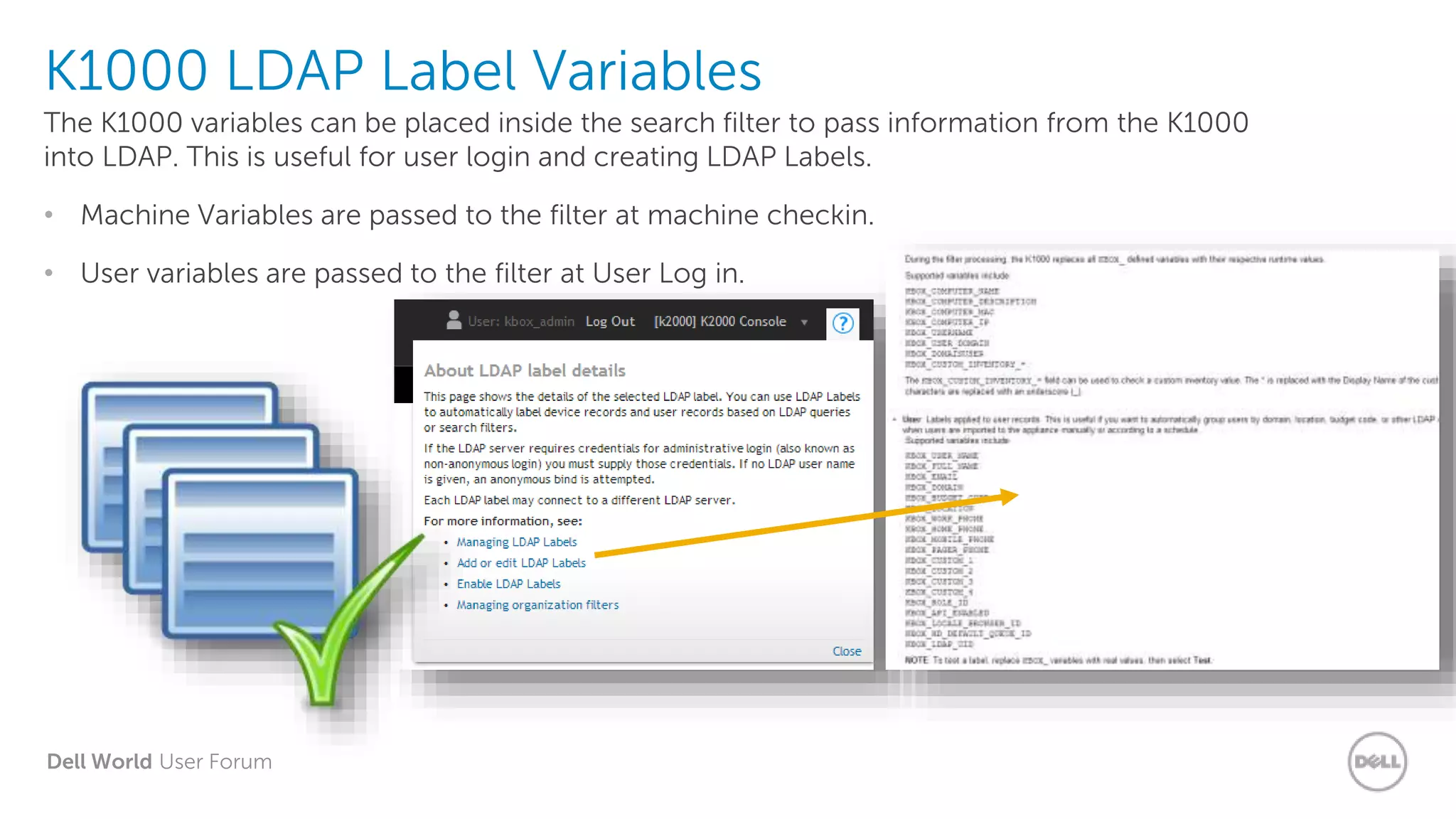 Dell World User Forum
K1000 LDAP Label Variables
The K1000 variables can be placed inside the search filter to pass information from the K1000
into LDAP. This is useful for user login and creating LDAP Labels.
• Machine Variables are passed to the filter at machine checkin.
• User variables are passed to the filter at User Log in.
 
