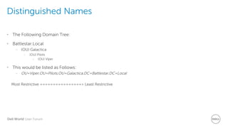 Dell World User Forum
Distinguished Names
• The Following Domain Tree:
• Battlestar.Local
– (OU) Galactica
› (OU) Pilots
o (OU) Viper
• This would be listed as Follows:
– OU=Viper,OU=Pilots,OU=Galactica,DC=Battlestar,DC=Local
Most Restrictive ================> Least Restrictive
 