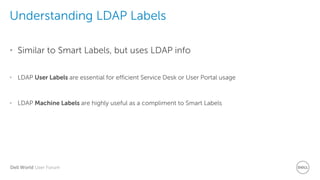 Dell World User Forum
Understanding LDAP Labels
• Similar to Smart Labels, but uses LDAP info
• LDAP User Labels are essential for efficient Service Desk or User Portal usage
• LDAP Machine Labels are highly useful as a compliment to Smart Labels
 