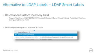 Dell World User Forum
Alternative to LDAP Labels – LDAP Smart Labels
• Based upon Custom Inventory Field
– RegistryValueReturn(HKLMSOFTWAREMicrosoftWindowsCurrentVersionGroup PolicyStateMachine,
Distinguished-Name, TEXT)
• Lists complete AD path to machine account
 