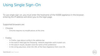 Dell World User Forum
Using Single Sign-On
To use single sign-on, you must enter the hostname of the K1000 appliance in the browser,
entering the IP address will direct you to the login page.
Supported browsers are:
• Chrome
– Chrome requires no modifications at this time.
• Firefox
– In Firefox, type about:config in the address bar
– In the search field type the following: network.negotiate-auth.trusted-uris
– In the search results, double-click the name of the preference
– In the string value box, enter the URL of the Kace Appliance then click OK.
 