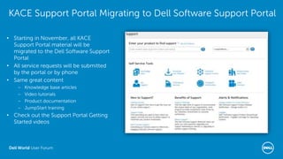 Dell World User Forum
KACE Support Portal Migrating to Dell Software Support Portal
• Starting in November, all KACE
Support Portal material will be
migrated to the Dell Software Support
Portal
• All service requests will be submitted
by the portal or by phone
• Same great content
– Knowledge base articles
– Video tutorials
– Product documentation
– JumpStart training
• Check out the Support Portal Getting
Started videos
 