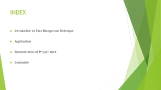 INDEX
Introduction to Face Recognition Technique
Applications
Demonstration of Project Work
Conclusion