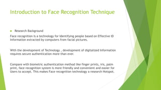 Introduction to Face Recognition Technique
Research Background
Face recognition Is a technology for Identifying people based on Effective ID
Information extracted by computers from facial pictures.
With the development of Technology , development of digitalized Information
requires secure authentication more than ever.
Compare with biometric authentication method like finger prints, iris, palm
print, face recognition system is more friendly and convenient and easier for
Users to accept. This makes Face recognition technology a research Hotspot.