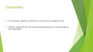 Conclusion:
In this System, Algorithm reached to a certain level of recognition rate
A better recognition rate can be achieved by getting more training images to
form EigenSpace.