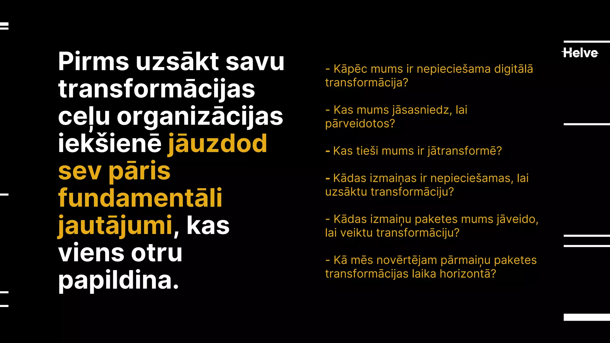 Pirms uzsākt savu
transformācijas
ceļu organizācijas
iekšienē jāuzdod
sev pāris
fundamentāli
jautājumi, kas
viens otru
papildina.
- Kāpēc mums ir nepieciešama digitālā
transformācija?
- Kas mums jāsasniedz, lai
pārveidotos?
- Kas tieši mums ir jātransformē?
- Kādas izmaiņas ir nepieciešamas, lai
uzsāktu transformāciju?
- Kādas izmaiņu paketes mums jāveido,
lai veiktu transformāciju?
- Kā mēs novērtējam pārmaiņu paketes
transformācijas laika horizontā?
 