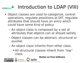 Introduction to LDAP (VIII) Object classes are used to categorize, control operations, regulate possitions at DIT, regulate attributes that should have an entry which could have some kind of policy. An object class is composed by a set of attributes that objects can or should satisfy. Object classes can be abstract, structural or auxiliar. An object class inherits from other class. All structural classes inherit from “top” class. 