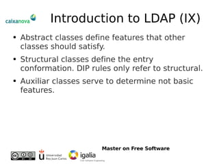 Introduction to LDAP (IX) Abstract classes define features that other classes should satisfy. Structural classes define the entry conformation. DIP rules only refer to structural. Auxiliar classes serve to determine not basic features. 