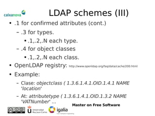 LDAP schemes (III) .1 for confirmed attributes (cont.) .3 for types. .1,.2,.N each type. .4 for object classes .1,.2,.N each class. OpenLDAP registry:  http://www.openldap.org/faq/data/cache/200.html Example: Clase:  objectclass ( 1.3.6.1.4.1.OID.1.4.1 NAME 'location' At:  attributetype ( 1.3.6.1.4.1.OID.1.3.2 NAME 'VATNumber' ... 