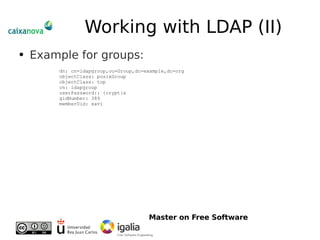 Working with LDAP (II) Example for groups: dn: cn=ldapgroup,ou=Group,dc=example,dc=org objectClass: posixGroup objectClass: top cn: ldapgroup userPassword:: {crypt}x gidNumber: 389 memberUid: xavi 