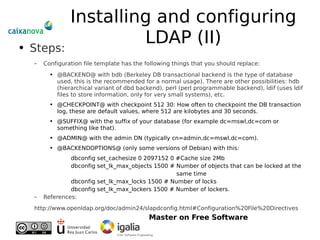 Installing and configuring LDAP (II) Steps: Configuration file template has the following things that you should replace: @BACKEND@ with bdb (Berkeley DB transactional backend is the type of database used, this is the recommended for a normal usage). There are other possibilities: hdb (hierarchical variant of dbd backend), perl (perl programmable backend), ldif (uses ldif files to store information, only for very small systems), etc. @CHECKPOINT@ with checkpoint 512 30: How often to checkpoint the DB transaction log, these are default values, where 512 are kilobytes and 30 seconds. @SUFFIX@ with the suffix of your database (for example dc=mswl,dc=com or something like that).  @ADMIN@ with the admin DN (typically cn=admin,dc=mswl,dc=com).  @BACKENDOPTIONS@ (only some versions of Debian) with this: dbconfig set_cachesize 0 2097152 0 #Cache size 2Mb dbconfig set_lk_max_objects 1500 # Number of objects that can be locked at the  same time dbconfig set_lk_max_locks 1500 # Number of locks dbconfig set_lk_max_lockers 1500 # Number of lockers. References: http://www.openldap.org/doc/admin24/slapdconfig.html#Configuration%20File%20Directives 
