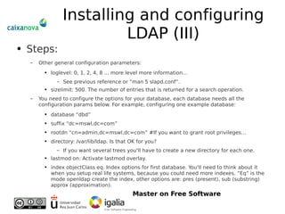 Installing and configuring LDAP (III) Steps: Other general configuration parameters: loglevel: 0, 1, 2, 4, 8 ... more level more information... See previous reference or “man 5 slapd.conf”. sizelimit: 500. The number of entries that is returned for a search operation. You need to configure the options for your database, each database needs all the configuration params below. For example, configuring one example database: database “dbd” suffix “dc=mswl,dc=com” rootdn “cn=admin,dc=mswl,dc=com” #If you want to grant root privileges... directory: /var/lib/ldap. Is that OK for you? If you want several trees you'll have to create a new directory for each one. lastmod on: Activate lastmod overlay. index objectClass eq. Index options for first database. You'll need to think about it when you setup real life systems, because you could need more indexes. “Eq” is the mode openldap create the index, other options are: pres (present), sub (substring) approx (approximation). 