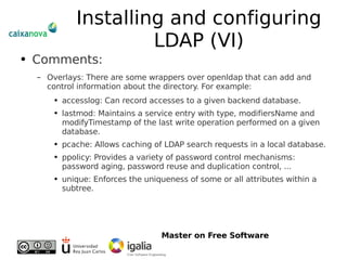 Installing and configuring LDAP (VI) Comments: Overlays: There are some wrappers over openldap that can add and control information about the directory. For example: accesslog: Can record accesses to a given backend database. lastmod: Maintains a service entry with type, modifiersName and modifyTimestamp of the last write operation performed on a given database. pcache: Allows caching of LDAP search requests in a local database. ppolicy: Provides a variety of password control mechanisms: password aging, password reuse and duplication control, ... unique: Enforces the uniqueness of some or all attributes within a subtree. 