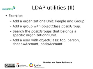 LDAP utilities (II) Exercise: Add a organizationalUnit: People and Group Add a group with objectClass posixGroup.  Search the posixGroups that belongs a specific organizationalUnit. Add a user with objectClass: top, person, shadowAccount, posixAccount. 