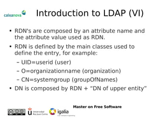 Introduction to LDAP (VI) RDN's are composed by an attribute name and the attribute value used as RDN. RDN is defined by the main classes used to define the entry, for example: UID=userid (user) O=organizationname (organization) CN=systemgroup (groupOfNames) DN is composed by RDN + “DN of upper entity” 