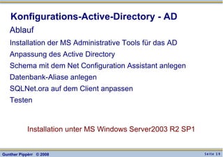 S e i t e 1 9Gunther Pippèrr © 2008
Konfigurations-Active-Directory - AD
Ablauf
Installation der MS Administrative Tools für das AD
Anpassung des Active Directory
Schema mit dem Net Configuration Assistant anlegen
Datenbank-Aliase anlegen
SQLNet.ora auf dem Client anpassen
Testen
Installation unter MS Windows Server2003 R2 SP1
 
