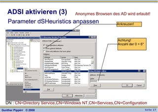 S e i t e 2 7Gunther Pippèrr © 2008
ADSI aktivieren (3)
Parameter dSHeuristics anpassen
Anonymes Browsen des AD wird erlaubt!
DN : CN=Directory Service,CN=Windows NT,CN=Services,CN=Configuration
Achtung!
Anzahl der 0 = 6*
Ankreuzen!
 