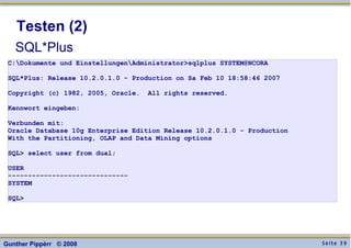 S e i t e 3 9Gunther Pippèrr © 2008
Testen (2)
SQL*Plus
C:Dokumente und EinstellungenAdministrator>sqlplus SYSTEM@NCORA
SQL*Plus: Release 10.2.0.1.0 - Production on Sa Feb 10 18:58:46 2007
Copyright (c) 1982, 2005, Oracle. All rights reserved.
Kennwort eingeben:
Verbunden mit:
Oracle Database 10g Enterprise Edition Release 10.2.0.1.0 - Production
With the Partitioning, OLAP and Data Mining options
SQL> select user from dual;
USER
------------------------------
SYSTEM
SQL>
 