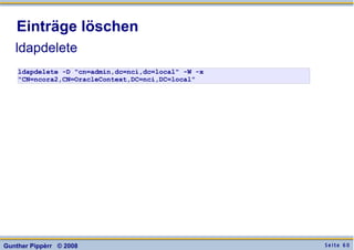 S e i t e 6 0Gunther Pippèrr © 2008
Einträge löschen
ldapdelete
ldapdelete -D "cn=admin,dc=nci,dc=local" -W -x
"CN=ncora2,CN=OracleContext,DC=nci,DC=local"
 