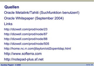 S e i t e 6 9Gunther Pippèrr © 2008
Quellen
Oracle Metalink/Tahiti (Suchfunktion benutzen!)
Oracle Whitepaper (September 2004)
Links
http://dizwell.com/prod/node/23
http://dizwell.com/prod/node/87
http://dizwell.com/prod/node/88
http://dizwell.com/prod/node/505
http://home.nc.rr.com/jtlayton/oid2openldap.html
http://www.softerra.com
http://notepad-plus.sf.net
 