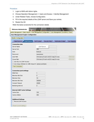 Integration of SAP Netweaver User Management with LDAP



Procedure:
   1. Login to NWA with Admin rights.
   2. Choose Operation Management -> Users and Access -> Identity Management
   3. Under Related Tasks, choose Configuration.
   4. Fill in the required details of the LDAP server and Save your entries.
   5. Restart the AS
   Refer the below screenshot for the connection details




SAP COMMUNITY NETWORK                                   SDN - sdn.sap.com | BPX - bpx.sap.com | BOC - boc.sap.com
© 2009 SAP AG                                                                                                   16
 