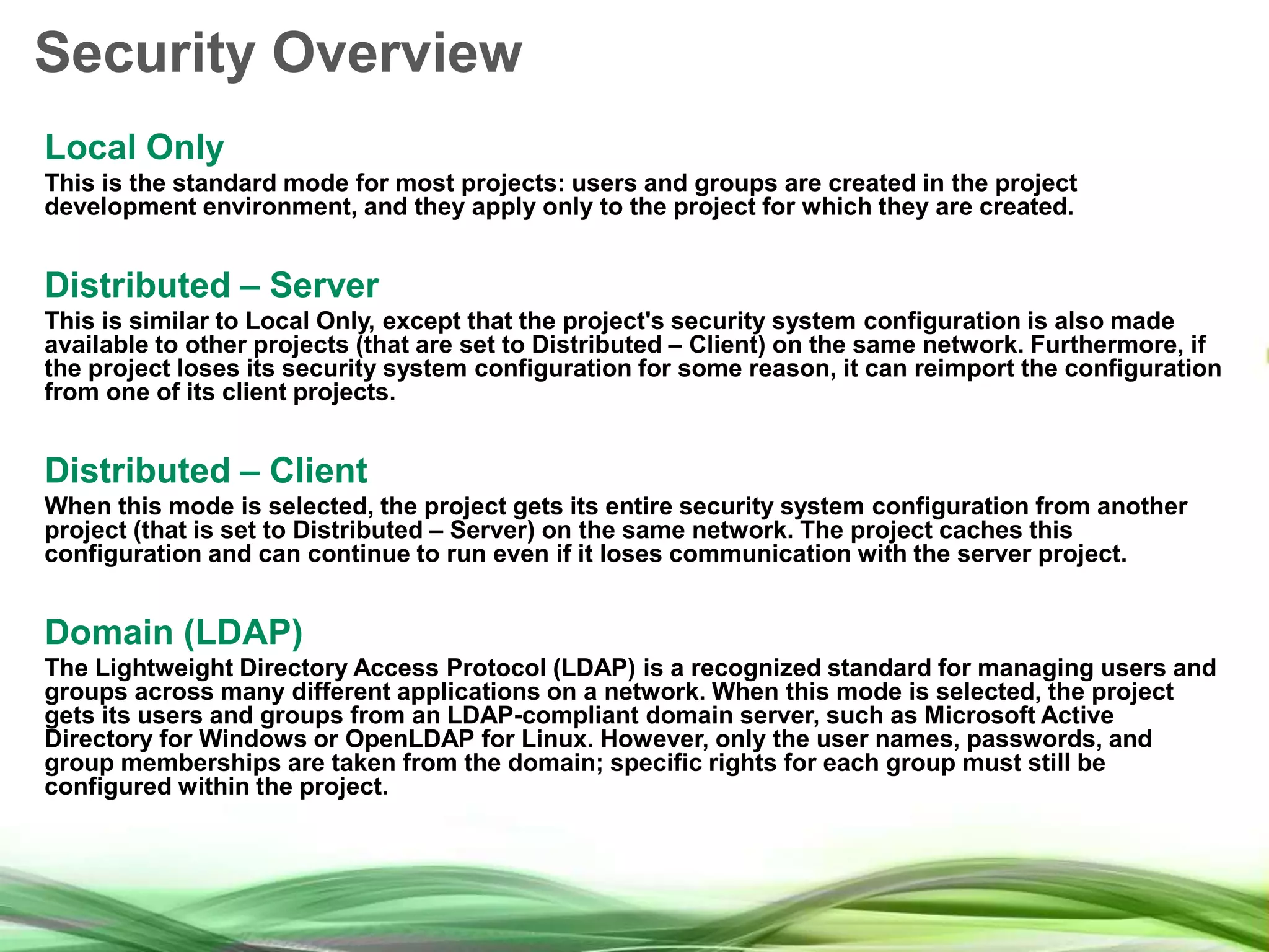 Security Overview Local Only This is the standard mode for most projects: users and groups are created in the project development environment, and they apply only to the project for which they are created. Distributed – Server This is similar to Local Only, except that the project's security system configuration is also made available to other projects (that are set to Distributed – Client) on the same network. Furthermore, if the project loses its security system configuration for some reason, it can reimport the configuration from one of its client projects. Distributed – Client When this mode is selected, the project gets its entire security system configuration from another project (that is set to Distributed – Server) on the same network. The project caches this configuration and can continue to run even if it loses communication with the server project. Domain (LDAP) The Lightweight Directory Access Protocol (LDAP) is a recognized standard for managing users and groups across many different applications on a network. When this mode is selected, the project gets its users and groups from an LDAP-compliant domain server, such as Microsoft Active Directory for Windows or OpenLDAP for Linux. However, only the user names, passwords, and group memberships are taken from the domain; specific rights for each group must still be configured within the project. 
