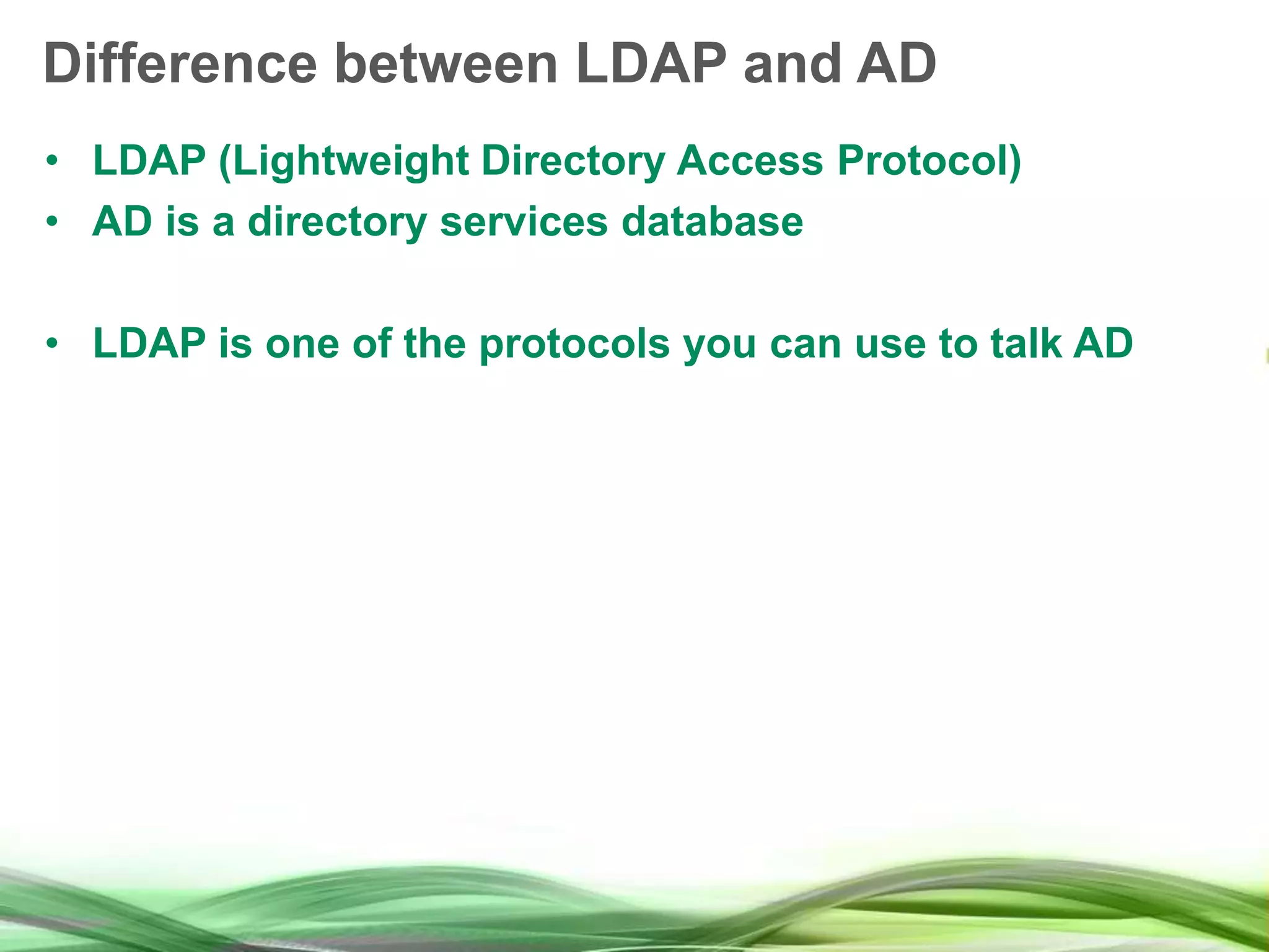 Difference between LDAP and AD • LDAP (Lightweight Directory Access Protocol) • AD is a directory services database • LDAP is one of the protocols you can use to talk AD 