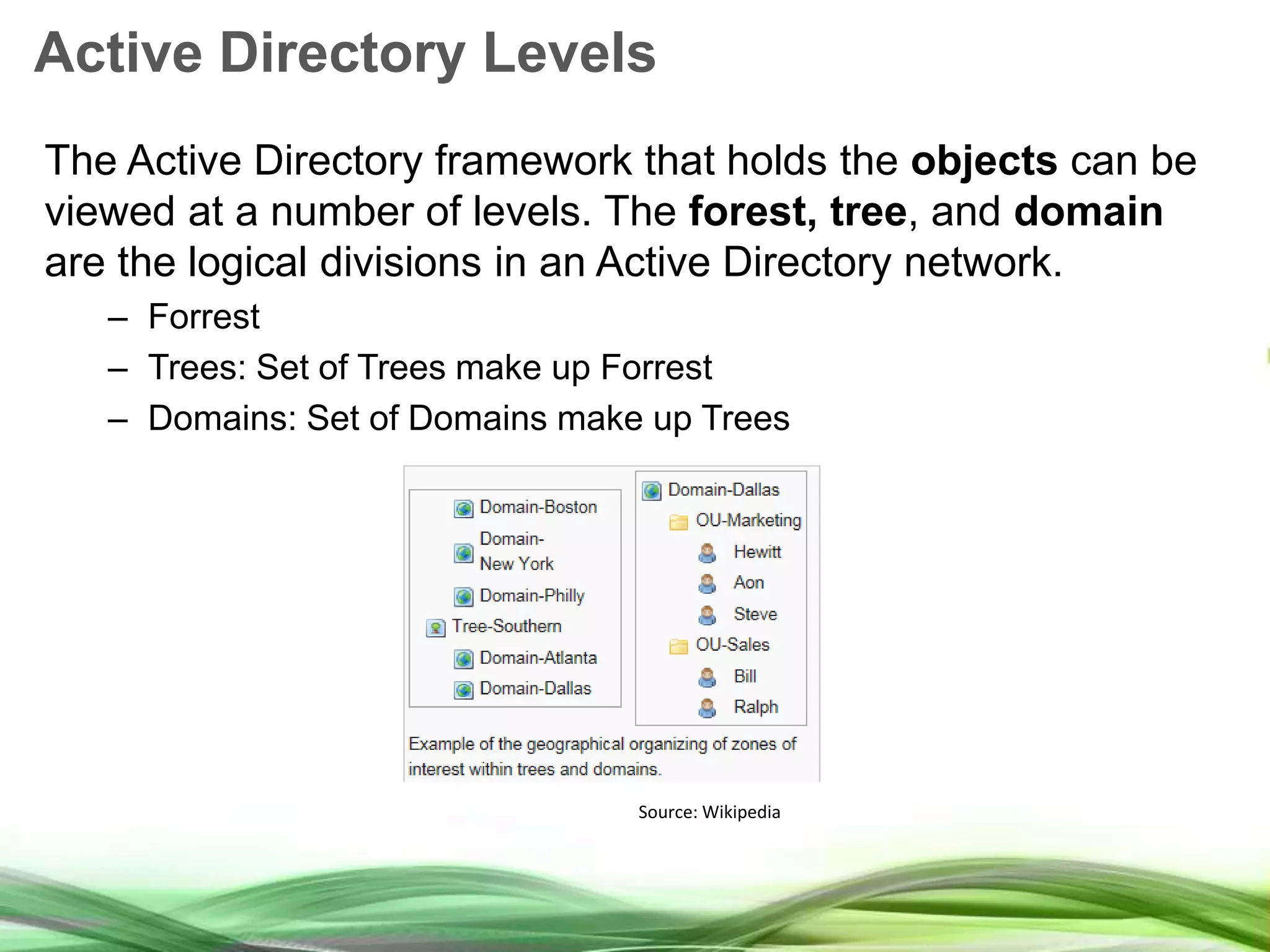 Active Directory Levels The Active Directory framework that holds the objects can be viewed at a number of levels. The forest, tree, and domain are the logical divisions in an Active Directory network. – Forrest – Trees: Set of Trees make up Forrest – Domains: Set of Domains make up Trees Source: Wikipedia 