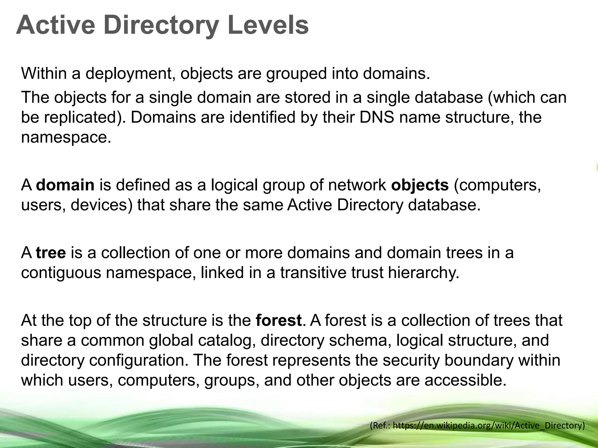 Active Directory Levels Within a deployment, objects are grouped into domains. The objects for a single domain are stored in a single database (which can be replicated). Domains are identified by their DNS name structure, the namespace. A domain is defined as a logical group of network objects (computers, users, devices) that share the same Active Directory database. A tree is a collection of one or more domains and domain trees in a contiguous namespace, linked in a transitive trust hierarchy. At the top of the structure is the forest. A forest is a collection of trees that share a common global catalog, directory schema, logical structure, and directory configuration. The forest represents the security boundary within which users, computers, groups, and other objects are accessible. (Ref.: https://en.wikipedia.org/wiki/Active_Directory) 