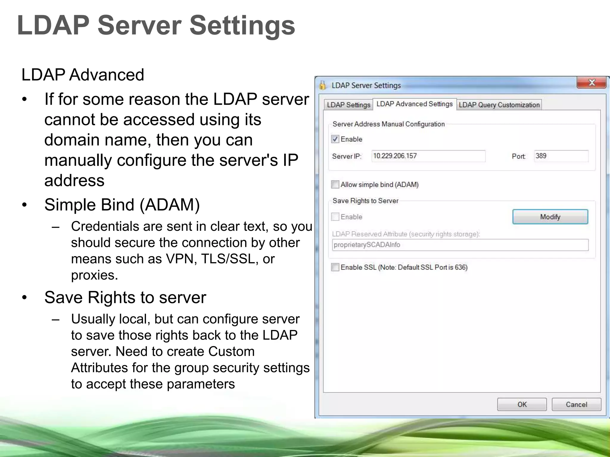 LDAP Server Settings LDAP Advanced • If for some reason the LDAP server cannot be accessed using its domain name, then you can manually configure the server's IP address • Simple Bind (ADAM) – Credentials are sent in clear text, so you should secure the connection by other means such as VPN, TLS/SSL, or proxies. • Save Rights to server – Usually local, but can configure server to save those rights back to the LDAP server. Need to create Custom Attributes for the group security settings to accept these parameters 