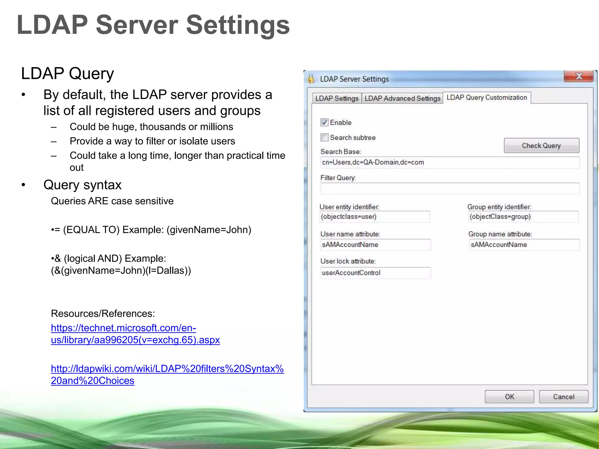 LDAP Server Settings LDAP Query • By default, the LDAP server provides a list of all registered users and groups – Could be huge, thousands or millions – Provide a way to filter or isolate users – Could take a long time, longer than practical time out • Query syntax Queries ARE case sensitive •= (EQUAL TO) Example: (givenName=John) •& (logical AND) Example: (&(givenName=John)(l=Dallas)) Resources/References: https://technet.microsoft.com/en- us/library/aa996205(v=exchg.65).aspx http://ldapwiki.com/wiki/LDAP%20filters%20Syntax% 20and%20Choices 