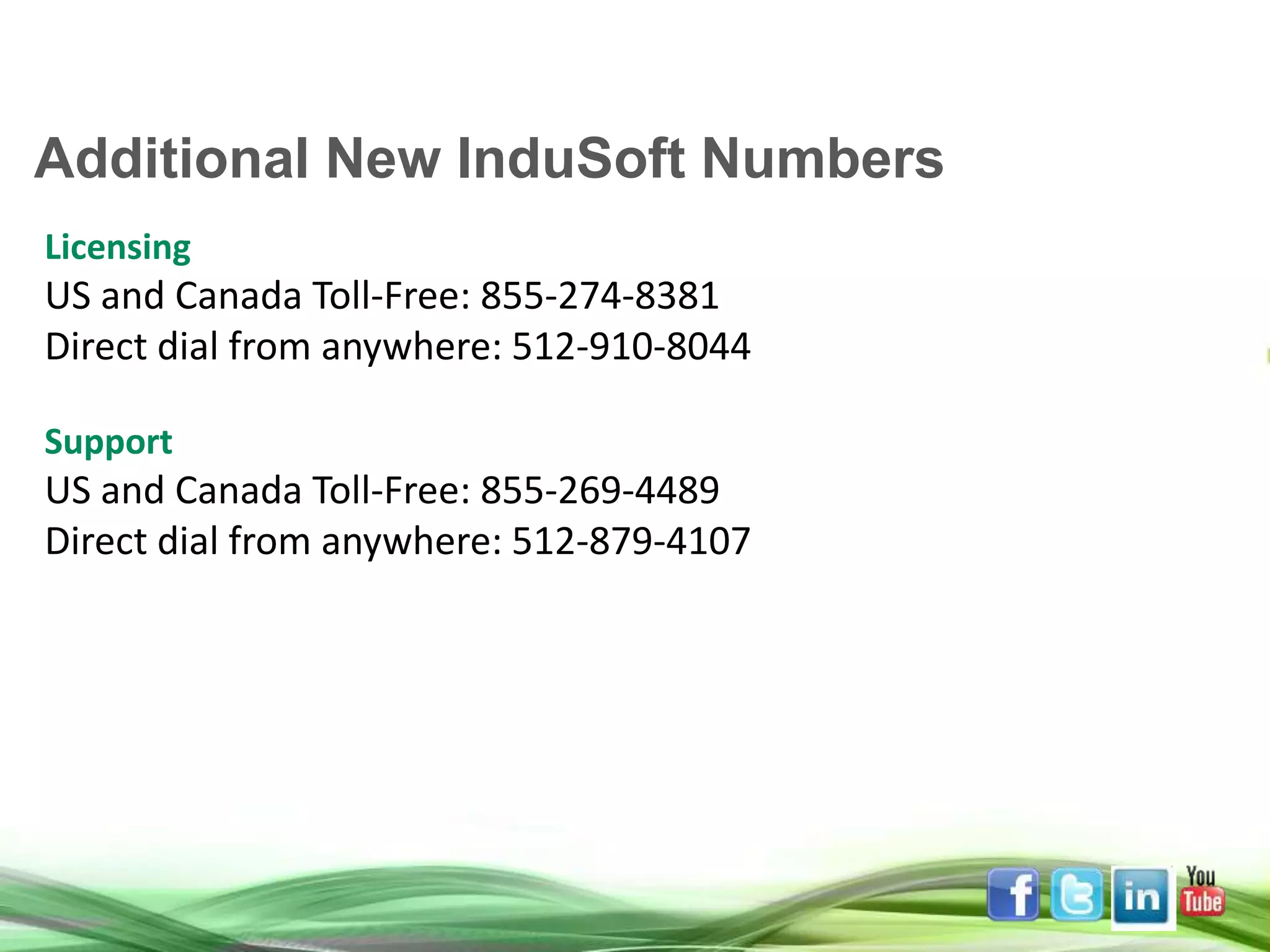 Licensing US and Canada Toll-Free: 855-274-8381 Direct dial from anywhere: 512-910-8044 Support US and Canada Toll-Free: 855-269-4489 Direct dial from anywhere: 512-879-4107 Additional New InduSoft Numbers 