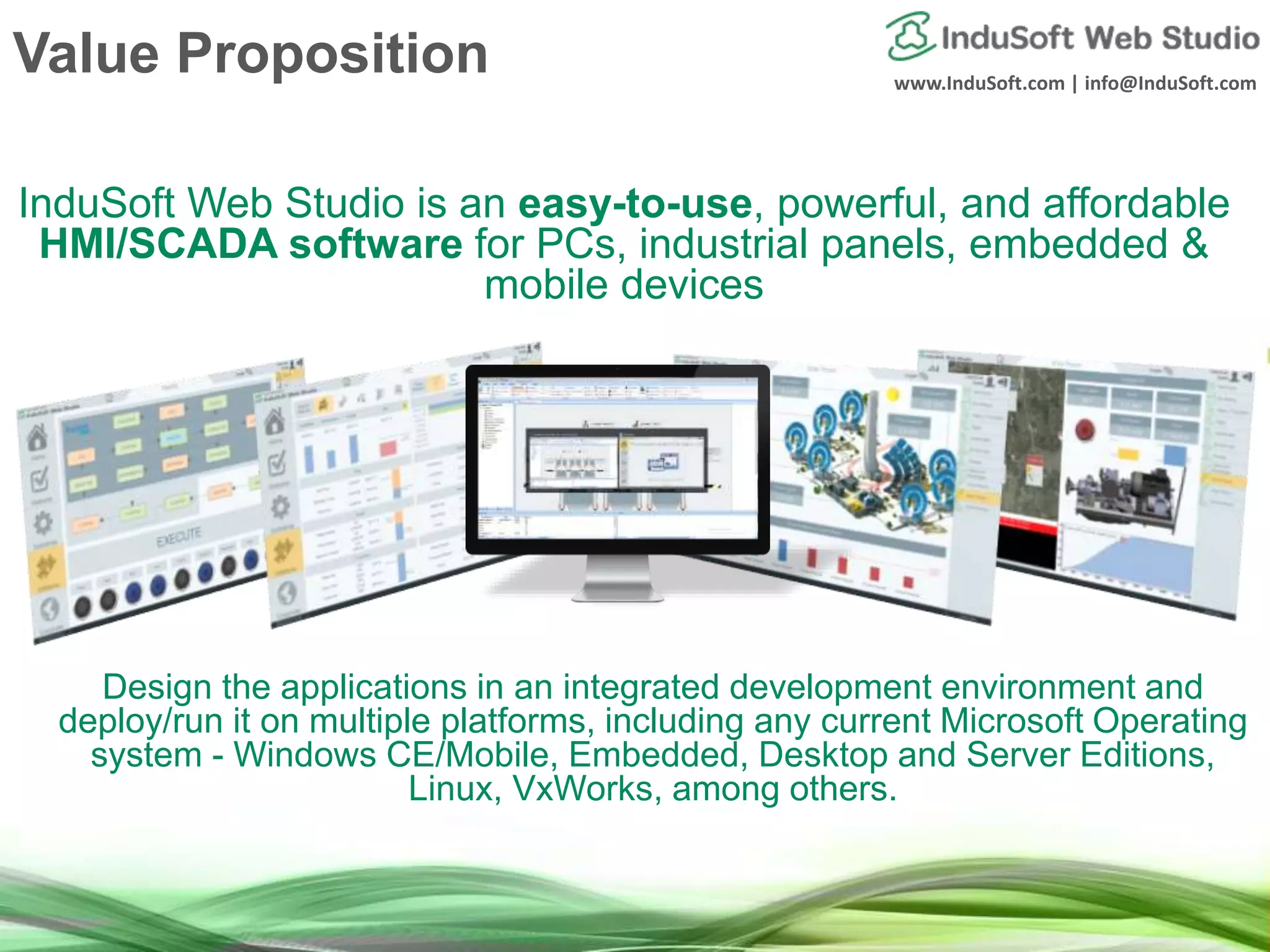 www.InduSoft.com | info@InduSoft.com Value Proposition InduSoft Web Studio is an easy-to-use, powerful, and affordable HMI/SCADA software for PCs, industrial panels, embedded & mobile devices Design the applications in an integrated development environment and deploy/run it on multiple platforms, including any current Microsoft Operating system - Windows CE/Mobile, Embedded, Desktop and Server Editions, Linux, VxWorks, among others. 