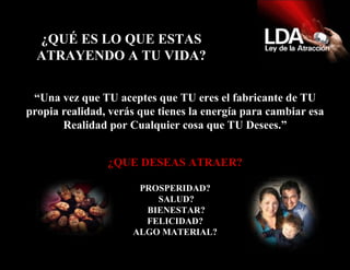 ¿QUÉ ES LO QUE ESTAS ATRAYENDO A TU VIDA? “ Una vez que TU aceptes que TU eres el fabricante de TU propia realidad, verás que tienes la energía para cambiar esa Realidad por Cualquier cosa que TU Desees.” ¿QUE DESEAS ATRAER? PROSPERIDAD? SALUD? BIENESTAR? FELICIDAD? ALGO MATERIAL? 