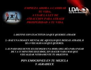 1.-DEFINE CON EXACTITUD LO QUE QUIERES ATRAER 2.- HAZ UNA IMAGEN MENTAL DE AQUELLO QUE DESEAS ATRAER, O SEA VISUALIZA LO QUE QUIERES. 3.- El PASO SIGUIENTE ES ESCOGER UNA HORA DEL DÍA PARA PASAR DE 5 A 15 MINUTOS SEGUIDOS, SIN HACER NADA MAS QUE VISUALIZAR NITIDAMENTE TU OBJETIVO.  PON EMOCIONES EN TU MEZCLA Y AGRADECE EMPIEZA AHORA A CAMBIAR TU VIDA,  A USAR LA LEY DE ATRACCION PARA ATRAER PROSPERIDAD A TU VIDA. 